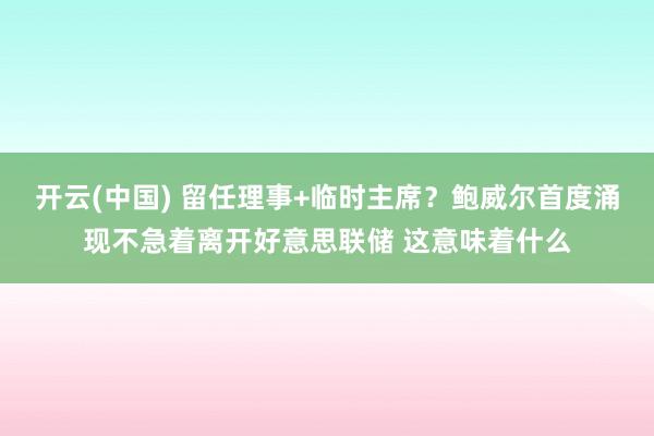 开云(中国) 留任理事+临时主席？鲍威尔首度涌现不急着离开好意思联储 这意味着什么