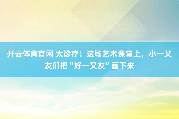 开云体育官网 太诊疗！这场艺术课堂上，小一又友们把“好一又友”画下来