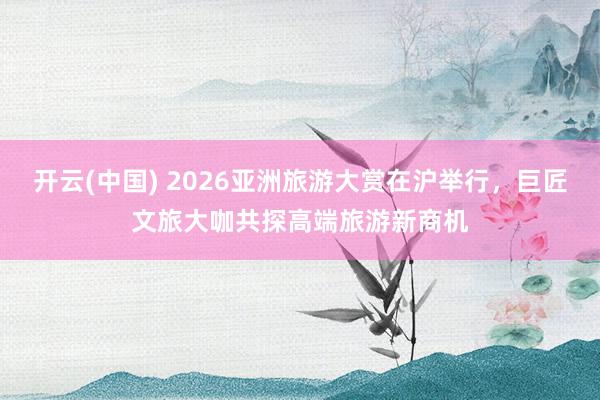 开云(中国) 2026亚洲旅游大赏在沪举行，巨匠文旅大咖共探高端旅游新商机