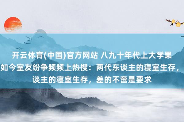 开云体育(中国)官方网站 八九十年代上大学果真没寝室矛盾，如今室友纷争频频上热搜：两代东谈主的寝室生存，差的不啻是要求