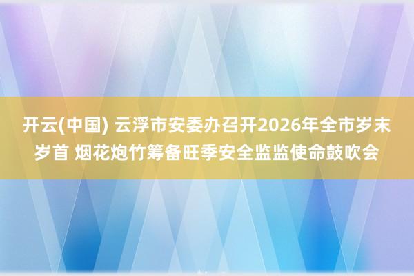开云(中国) 云浮市安委办召开2026年全市岁末岁首 烟花炮竹筹备旺季安全监监使命鼓吹会