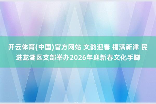 开云体育(中国)官方网站 文韵迎春 福满新津 民进龙湖区支部举办2026年迎新春文化手脚