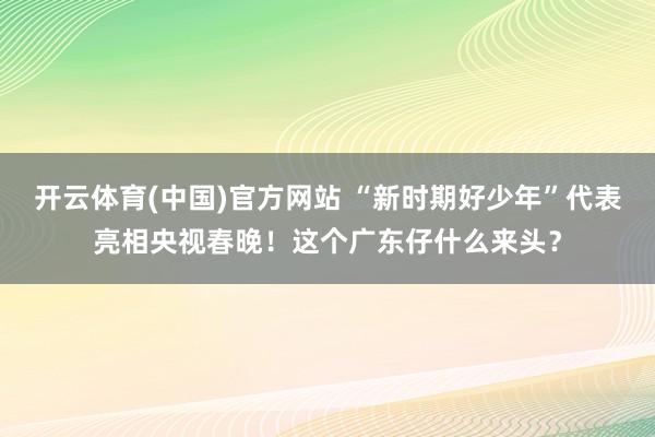 开云体育(中国)官方网站 “新时期好少年”代表亮相央视春晚！这个广东仔什么来头？