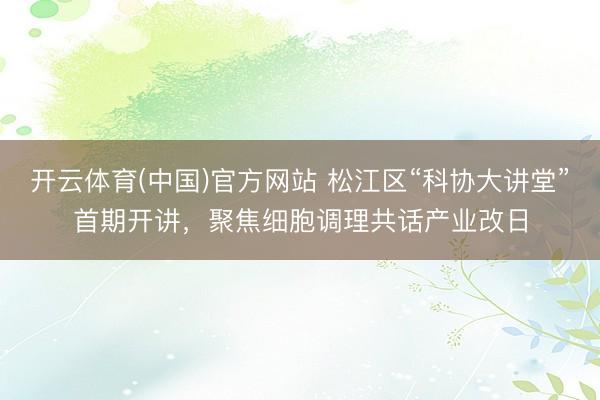 开云体育(中国)官方网站 松江区“科协大讲堂”首期开讲，聚焦细胞调理共话产业改日