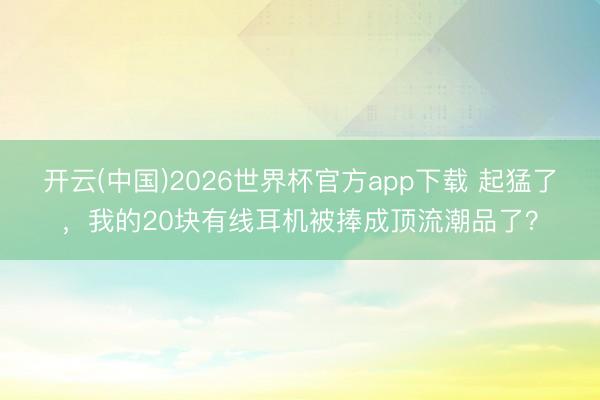 开云(中国)2026世界杯官方app下载 起猛了，我的20块有线耳机被捧成顶流潮品了？