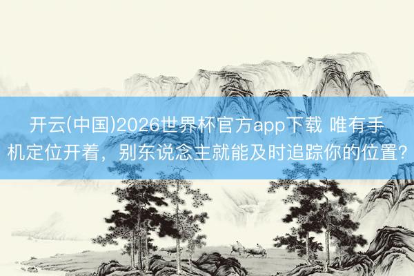 开云(中国)2026世界杯官方app下载 唯有手机定位开着，别东说念主就能及时追踪你的位置？