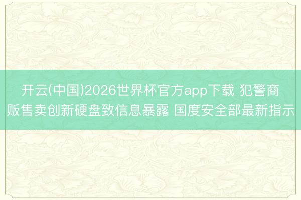 开云(中国)2026世界杯官方app下载 犯警商贩售卖创新硬盘致信息暴露 国度安全部最新指示