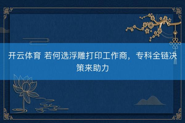 开云体育 若何选浮雕打印工作商，专科全链决策来助力