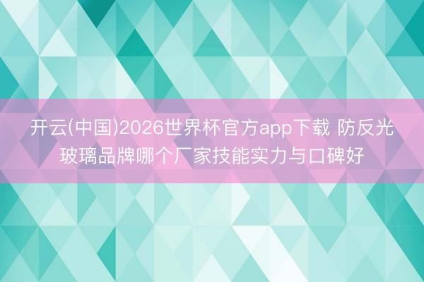 开云(中国)2026世界杯官方app下载 防反光玻璃品牌哪个厂家技能实力与口碑好