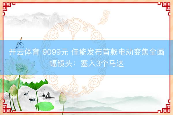 开云体育 9099元 佳能发布首款电动变焦全画幅镜头：塞入3个马达
