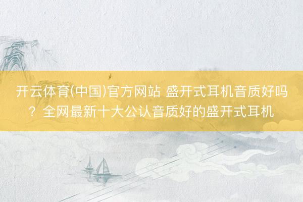 开云体育(中国)官方网站 盛开式耳机音质好吗？全网最新十大公认音质好的盛开式耳机