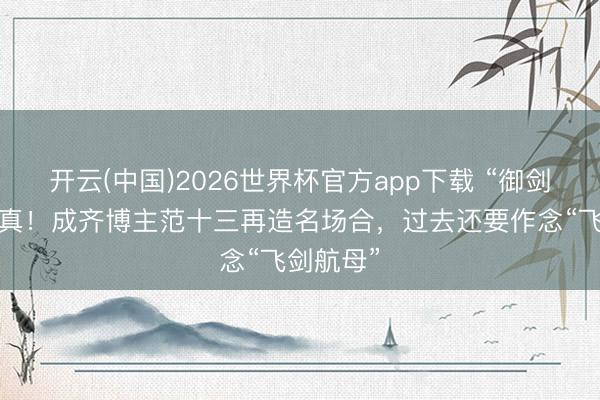 开云(中国)2026世界杯官方app下载 “御剑航行”成真！成齐博主范十三再造名场合，过去还要作念“飞剑航母”