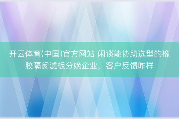 开云体育(中国)官方网站 闲谈能协助选型的橡胶隔阂滤板分娩企业，客户反馈咋样