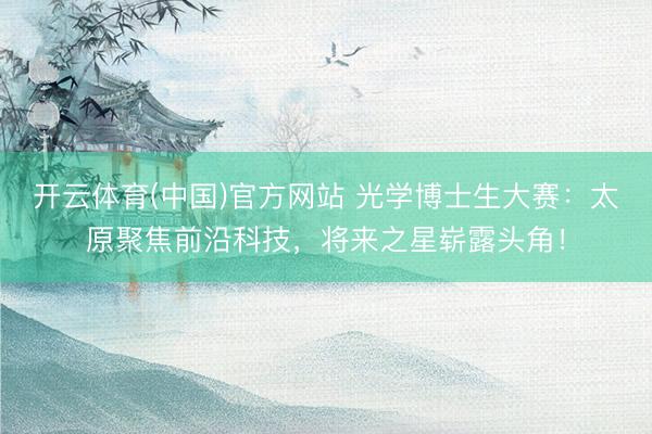 开云体育(中国)官方网站 光学博士生大赛：太原聚焦前沿科技，将来之星崭露头角！