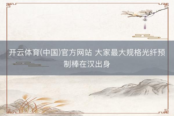 开云体育(中国)官方网站 大家最大规格光纤预制棒在汉出身