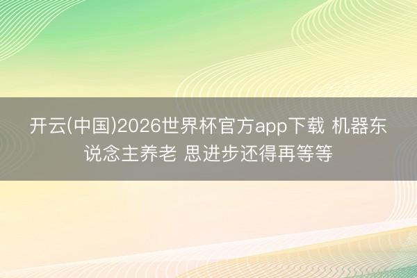 开云(中国)2026世界杯官方app下载 机器东说念主养老 思进步还得再等等