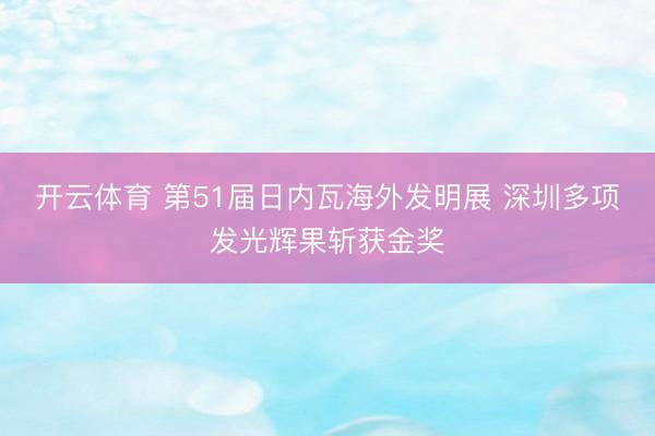 开云体育 第51届日内瓦海外发明展 深圳多项发光辉果斩获金奖