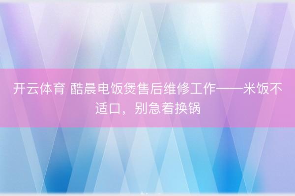 开云体育 酷晨电饭煲售后维修工作——米饭不适口，别急着换锅