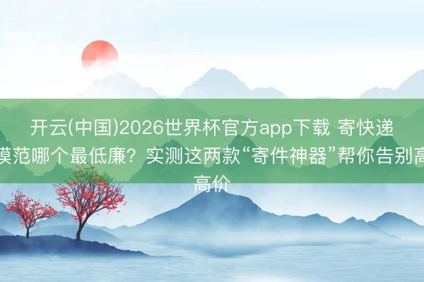 开云(中国)2026世界杯官方app下载 寄快递小模范哪个最低廉？实测这两款“寄件神器”帮你告别高价