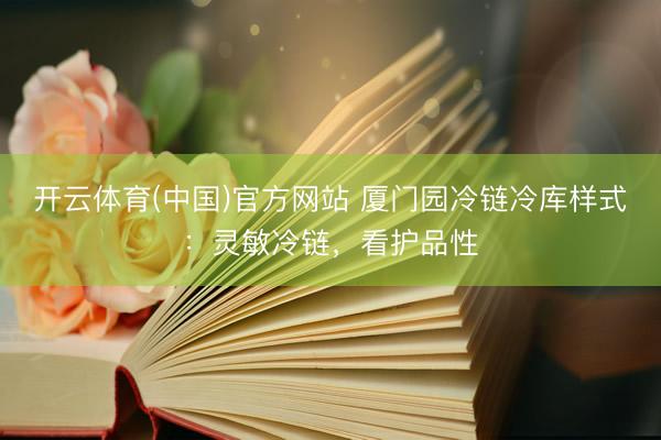 开云体育(中国)官方网站 厦门园冷链冷库样式：灵敏冷链，看护品性