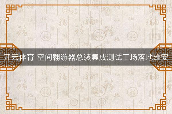 开云体育 空间翱游器总装集成测试工场落地雄安