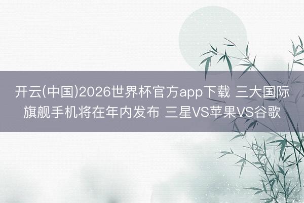 开云(中国)2026世界杯官方app下载 三大国际旗舰手机将在年内发布 三星VS苹果VS谷歌