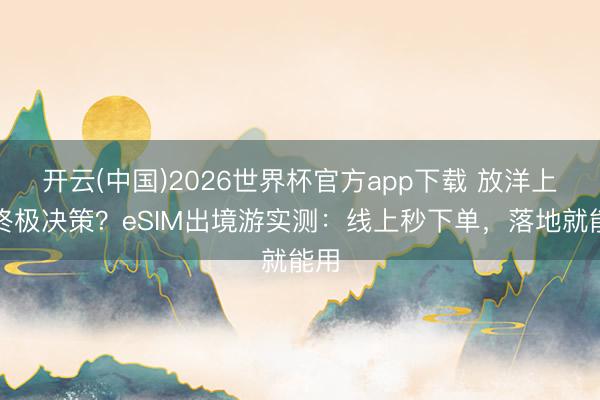 开云(中国)2026世界杯官方app下载 放洋上网终极决策？eSIM出境游实测：线上秒下单，落地就能用