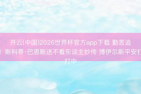 开云(中国)2026世界杯官方app下载 勤苦追逐！斯科蒂·巴恩斯送不看东谈主妙传 博伊尔斯平安打中
