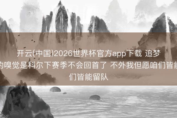 开云(中国)2026世界杯官方app下载 追梦：我的嗅觉是科尔下赛季不会回首了 不外我但愿咱们皆能留队