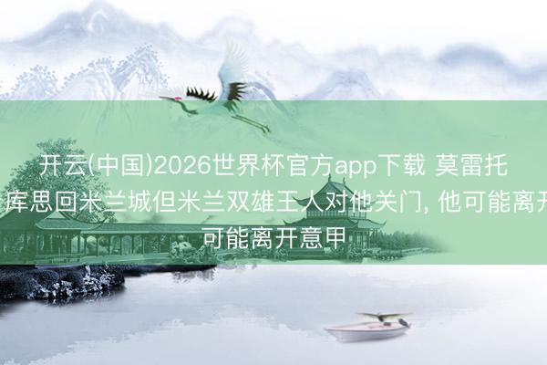 开云(中国)2026世界杯官方app下载 莫雷托: 卢卡库思回米兰城但米兰双雄王人对他关门， 他可能离开意甲
