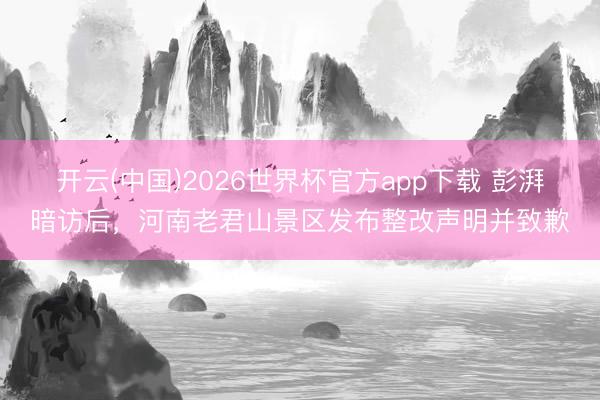 开云(中国)2026世界杯官方app下载 彭湃暗访后，河南老君山景区发布整改声明并致歉