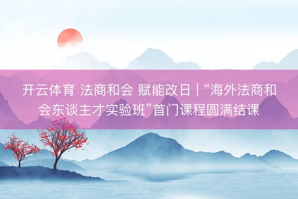 开云体育 法商和会 赋能改日 | “海外法商和会东谈主才实验班”首门课程圆满结课