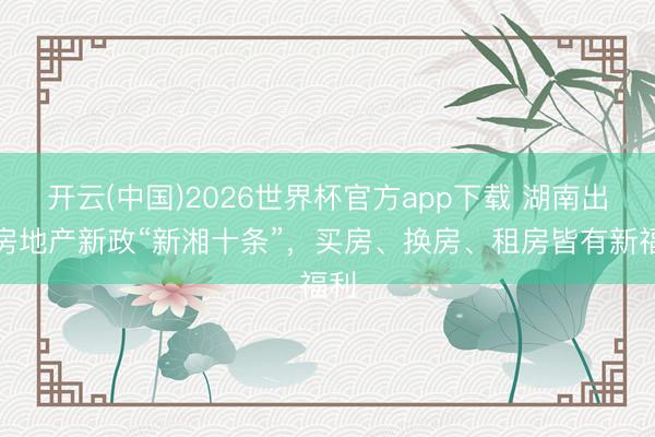 开云(中国)2026世界杯官方app下载 湖南出台房地产新政“新湘十条”，买房、换房、租房皆有新福利