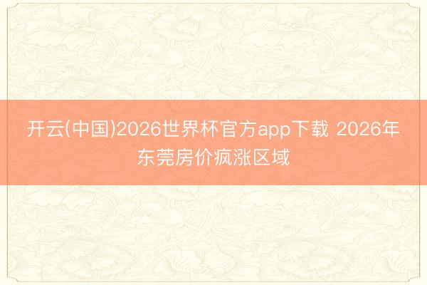 开云(中国)2026世界杯官方app下载 2026年东莞房价疯涨区域