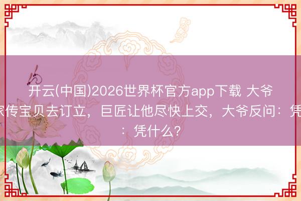 开云(中国)2026世界杯官方app下载 大爷带着家传宝贝去订立，巨匠让他尽快上交，大爷反问：凭什么？