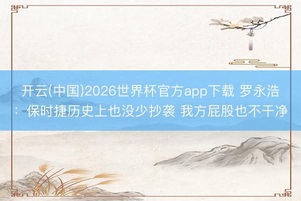 开云(中国)2026世界杯官方app下载 罗永浩：保时捷历史上也没少抄袭 我方屁股也不干净