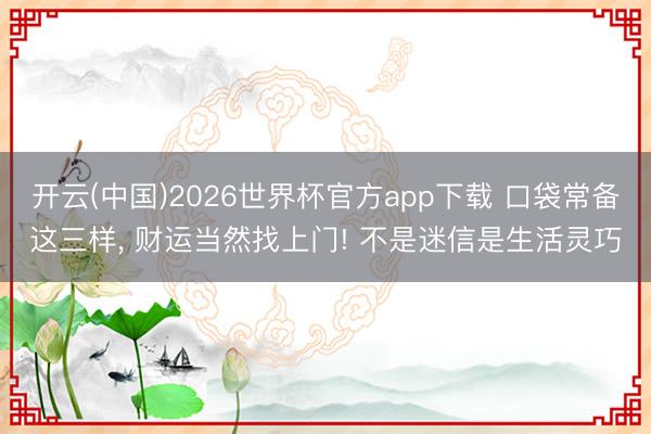 开云(中国)2026世界杯官方app下载 口袋常备这三样， 财运当然找上门! 不是迷信是生活灵巧