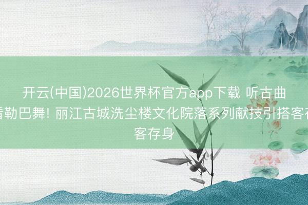 开云(中国)2026世界杯官方app下载 听古曲、看勒巴舞! 丽江古城洗尘楼文化院落系列献技引搭客存身