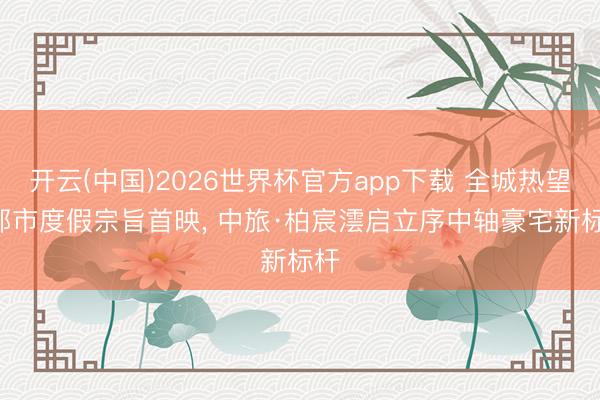 开云(中国)2026世界杯官方app下载 全城热望! 都市度假宗旨首映， 中旅·柏宸澐启立序中轴豪宅新标杆
