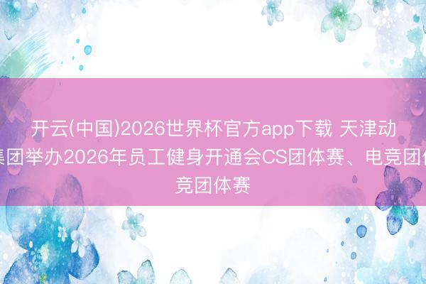 开云(中国)2026世界杯官方app下载 天津动力集团举办2026年员工健身开通会CS团体赛、电竞团体赛