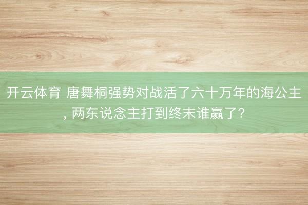 开云体育 唐舞桐强势对战活了六十万年的海公主， 两东说念主打到终末谁赢了?