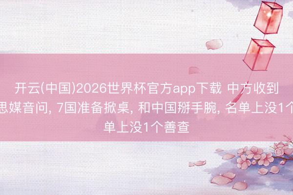开云(中国)2026世界杯官方app下载 中方收到好意思媒音问， 7国准备掀桌， 和中国掰手腕， 名单上没1个善查