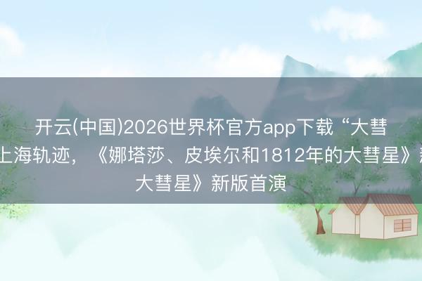开云(中国)2026世界杯官方app下载 “大彗星”划出上海轨迹，《娜塔莎、皮埃尔和1812年的大彗星》新版首演