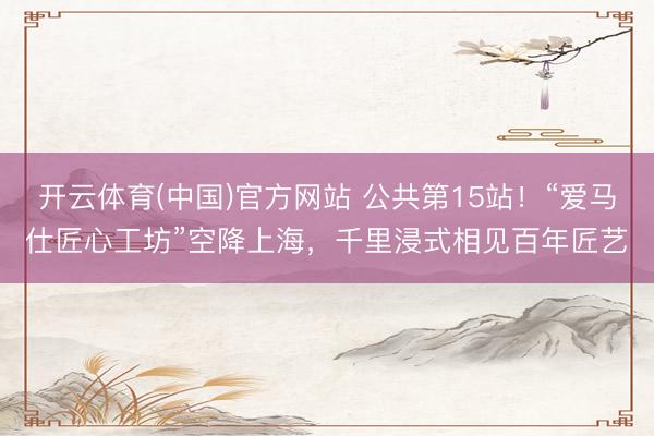 开云体育(中国)官方网站 公共第15站！“爱马仕匠心工坊”空降上海，千里浸式相见百年匠艺