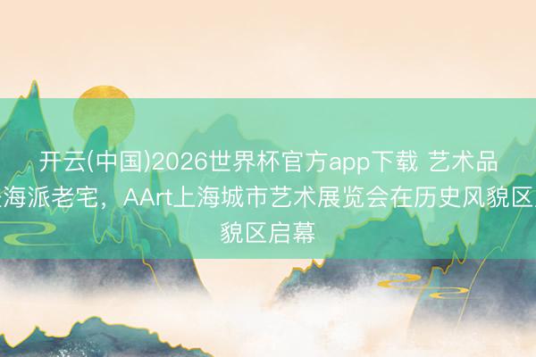开云(中国)2026世界杯官方app下载 艺术品走进海派老宅，AArt上海城市艺术展览会在历史风貌区启幕