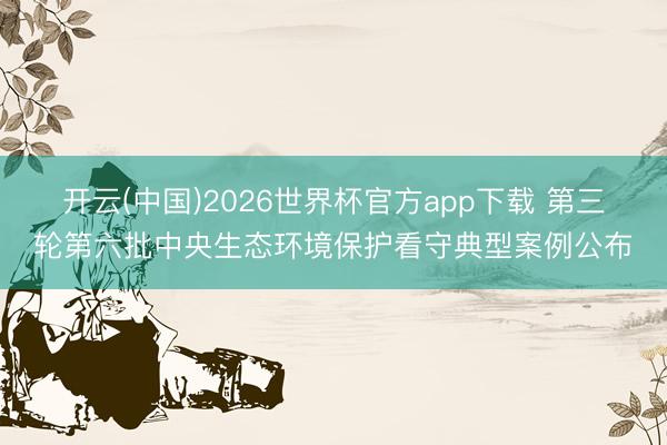 开云(中国)2026世界杯官方app下载 第三轮第六批中央生态环境保护看守典型案例公布