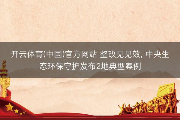 开云体育(中国)官方网站 整改见见效， 中央生态环保守护发布2地典型案例
