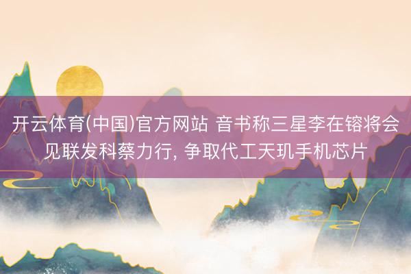 开云体育(中国)官方网站 音书称三星李在镕将会见联发科蔡力行， 争取代工天玑手机芯片