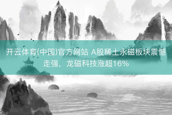 开云体育(中国)官方网站 A股稀土永磁板块震憾走强，龙磁科技涨超16%