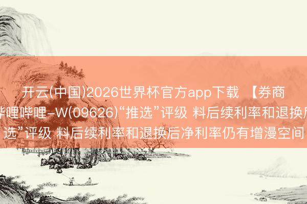 开云(中国)2026世界杯官方app下载 【券商聚焦】中国星河看护哔哩哔哩-W(09626)“推选”评级 料后续利率和退换后净利率仍有增漫空间